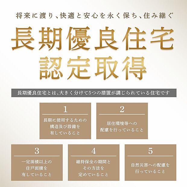 【国の厳格な基準をクリアした「長期優良住宅」認定基準】国の厳格な基準をクリアした「長期優良住宅」認定物件。耐震性や省エネ性、維持管理の容易性など高水準な性能を備え、世代を超えて末永く安心して住み続けられます。