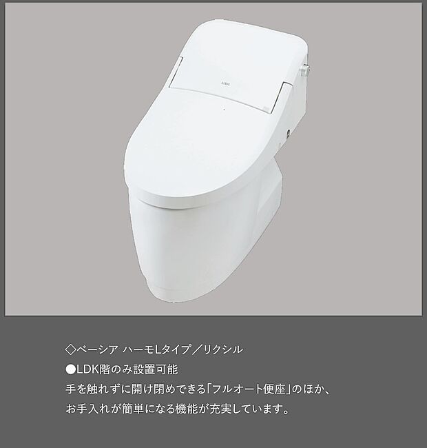 【 【トイレ/ベーシア ハーモLタイプ】】≪リクシル製≫
●LDK階のみ設置可能
手を触れずに開け閉めできる「フルオート便座」のほか、お手入れが簡単になる機能が充実しています。