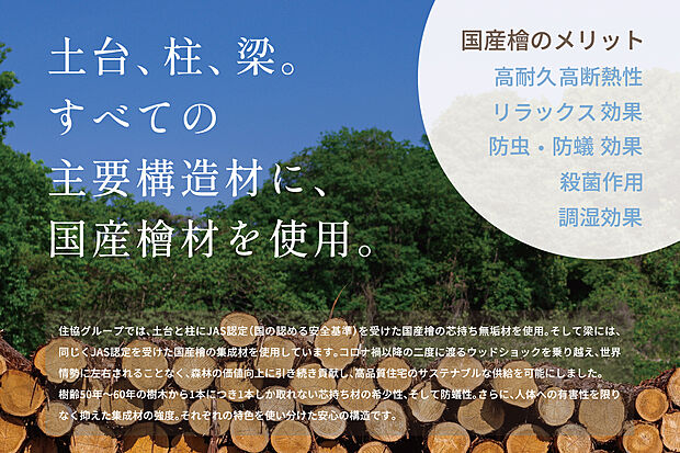 【国産檜材】国の基準を大きく上回り、JASにも認定を受けた「国産檜」を、すべての主要構造材に使用。これだけは譲れない住協のアイデンティティです