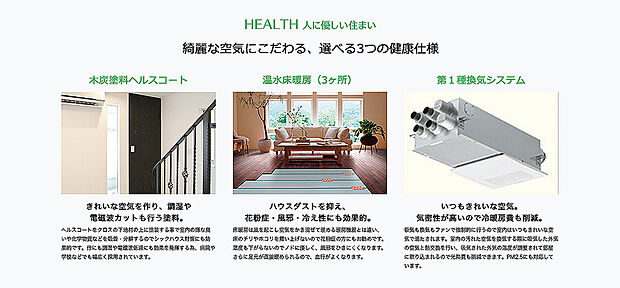 【キレイな空気にこだわる選べる3つの健康仕様】当社の自由設計では、自由度の高さだけでなく健康にも配慮した家づくりを行なっています。
きれいな空気を作り、調湿や電磁波カットも行う塗料「木炭塗料ヘルスコート」、ハウスダストを抑え、花粉症・風邪・冷え性にも効果的な「温水床暖房」、いつもキレイな空気に入れ替えを行う事ができ気密性も保てるので冷暖房費も削減できる「第1種換気システム」の3つの中からお客様のお好みの健康仕様をお選び頂けます。
