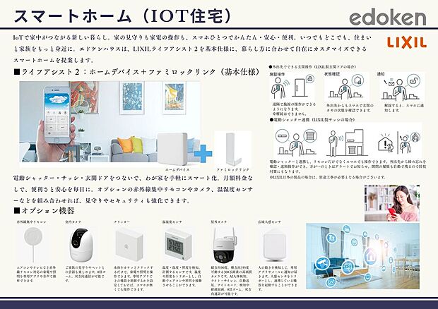 【IOT住宅】IoTで家中がつながる新しい暮らし。家の見守りも家電の操作も、スマホひとつでかんたん・安心・便利。いつでもどこでも、住まいと家族をもっと身近に。エドケンハウスは、LIXILライフアシスト２を基本仕様に、暮らし方に合わせて自在にカスタマイズできる
スマートホームを提案します。
