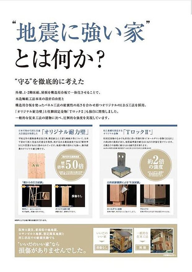 【 いいだのいい家のこだわり【地震に強い家】】構造用合板を使ったパネル工法の耐震性の高さを合わせ持つオリジナルのI.D.S工法を採用。「オリジナル耐力壁」と柱脚固定金物「TロックII」も独自に開発しました。一般的な従来工法の建物に比べ、圧倒的な強度を実現しています。
