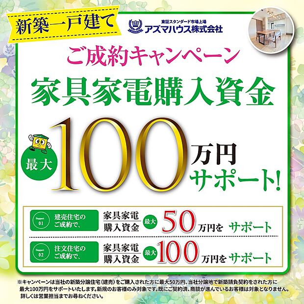 ●当社分譲地で新築請負契約をされた方を対象に、
「ご成約キャンペーン　家具家電購入資金 最大100万円サポート」実施中！
キャンペーン期間：2026年6月30日(火)まで
