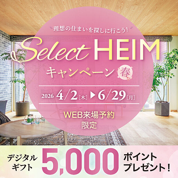 Select HEIM キャンペーン［春］実施中！期間中、対象施設（分譲地・分譲住宅を含む）をご予約の上ご来場いただくと、デジタルギフト5000円分をプレゼント！皆様のご来場心よりお待ちしております♪