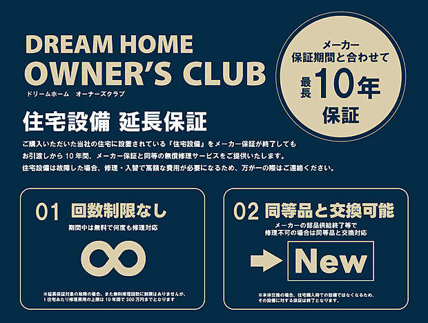 【【オーナーズクラブ】】■住宅設備延長保証
当社の住宅に設置されている住宅設備をメーカー保証が終了してもお引渡しから10年間、メーカー保証と同等の無償修理サービスをご提供いたします。
※詳しくはスタッフまで