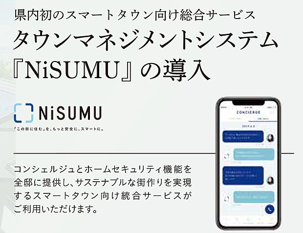 【県内初のスマートタウン向け総合サービス】タウンマネジメントシステム『NiSUMU(ニスム)』※を導入。近隣のイベント情報がスマホに届いたり、町内の回覧板が電子版で配信されるなど、便利で快適な暮らしをサポートします。※積水化学工業株式会社と株式会社Secual(セキュアル)(本社:東京都渋谷区、代表取締役CEO:菊池正和)が共同開発した、分譲管理機能、スマートセキュリティ、スマートコミュニティ及びスマートコンシェルジュをワンストップで提供するスマートタウン向けの統合サービス。